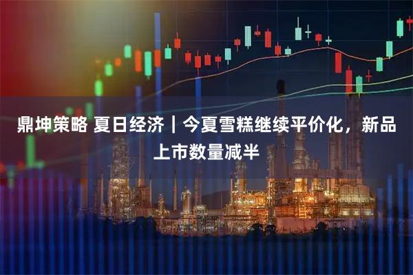 鼎坤策略 夏日经济|今夏雪糕继续平价化,新品上市数量减半