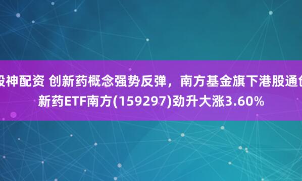 股神配资 创新药概念强势反弹，南方基金旗下港股通创新药ETF南方(159297)劲升大涨3.60%