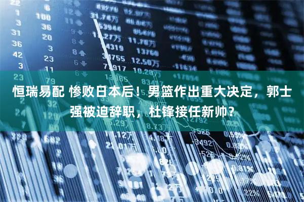 恒瑞易配 惨败日本后！男篮作出重大决定，郭士强被迫辞职，杜锋接任新帅？