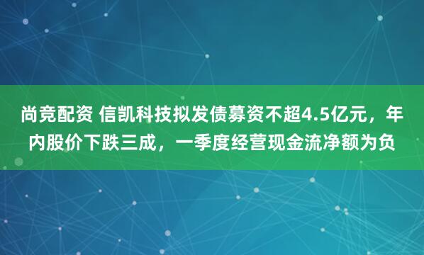 尚竞配资 信凯科技拟发债募资不超4.5亿元，年内股价下跌三成，一季度经营现金流净额为负