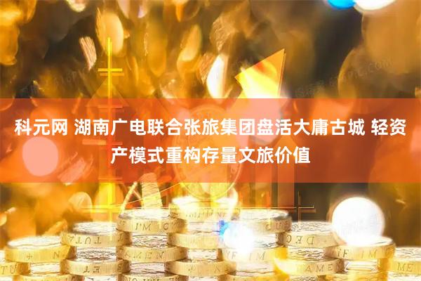 科元网 湖南广电联合张旅集团盘活大庸古城 轻资产模式重构存量文旅价值