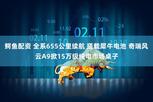 鳄鱼配资 全系655公里续航 搭载犀牛电池 奇瑞风云A9掀15万级纯电市场桌子