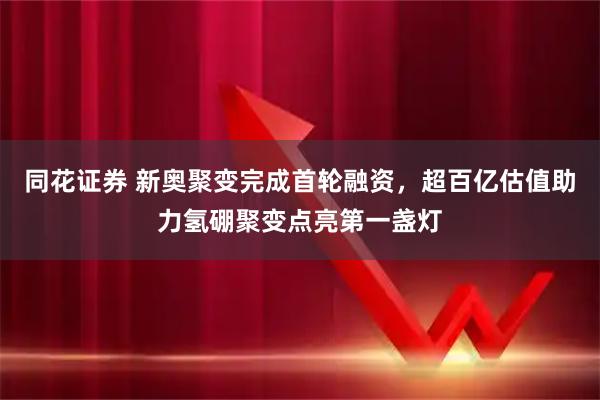 同花证券 新奥聚变完成首轮融资，超百亿估值助力氢硼聚变点亮第一盏灯