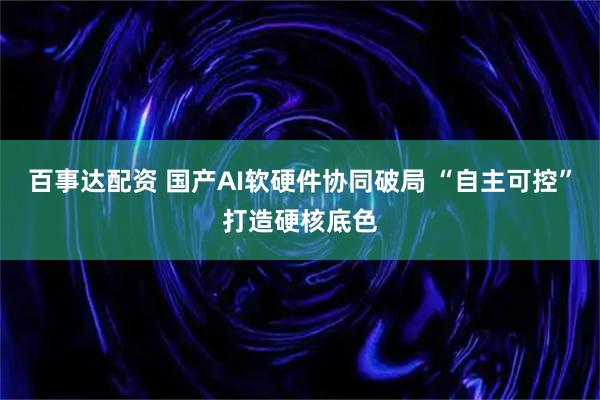 百事达配资 国产AI软硬件协同破局 “自主可控”打造硬核底色