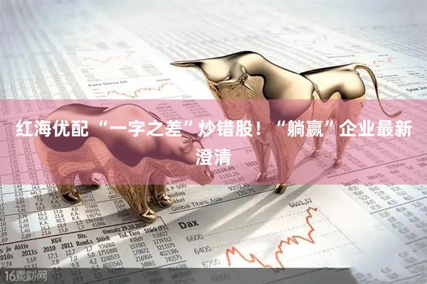 红海优配 “一字之差”炒错股！“躺赢”企业最新澄清