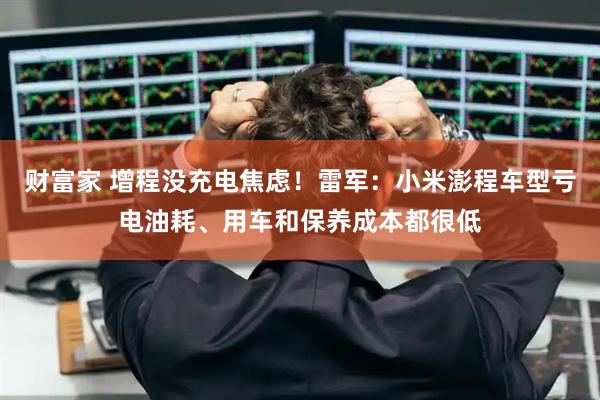 财富家 增程没充电焦虑！雷军：小米澎程车型亏电油耗、用车和保养成本都很低