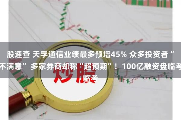 股速查 天孚通信业绩最多预增45% 众多投资者“不满意” 多家券商却称“超预期”！100亿融资盘临考
