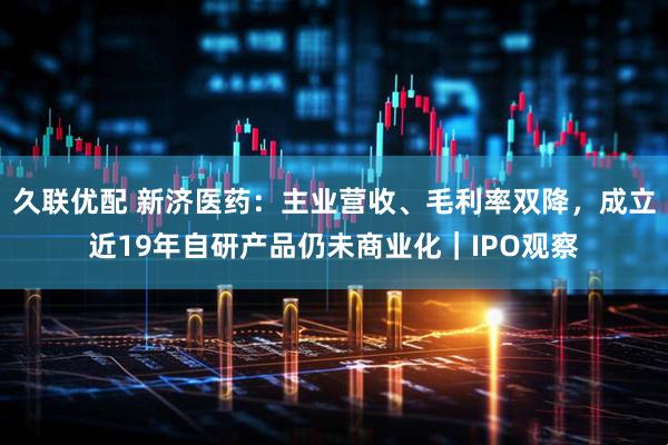 久联优配 新济医药：主业营收、毛利率双降，成立近19年自研产品仍未商业化｜IPO观察