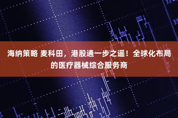 海纳策略 麦科田,港股通一步之遥!全球化布局的医疗器械综合服务商