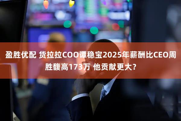 盈胜优配 货拉拉COO谭稳宝2025年薪酬比CEO周胜馥高173万 他贡献更大？