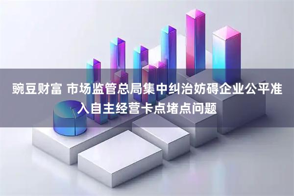 豌豆财富 市场监管总局集中纠治妨碍企业公平准入自主经营卡点堵点问题